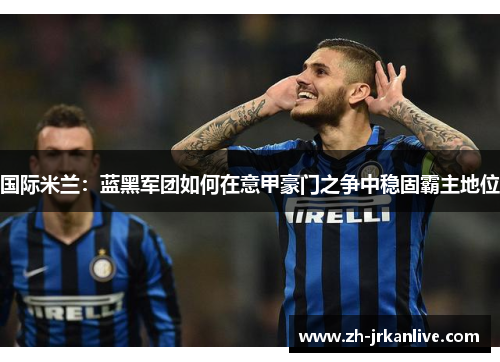 国际米兰:蓝黑军团如何在意甲豪门之争中稳固霸主地位 国际米兰:蓝黑军团如何在意甲豪门之争中稳固霸主地位