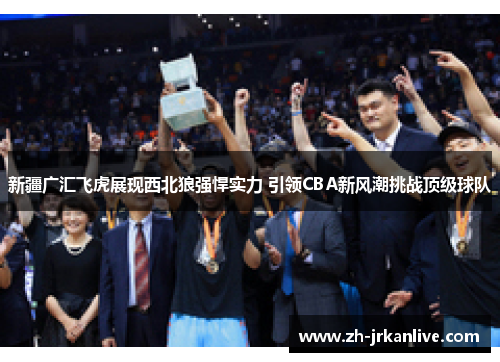新疆广汇飞虎展现西北狼强悍实力 引领CBA新风潮挑战顶级球队