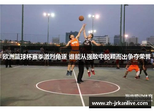 欧洲篮球杯赛季激烈角逐 谁能从强敌中脱颖而出争夺荣誉