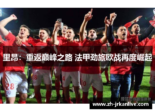 里昂:重返巅峰之路 法甲劲旅欧战再度崛起 里昂:重返巅峰之路 法甲劲旅欧战再度崛起