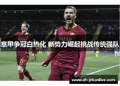 意甲争冠白热化 新势力崛起挑战传统强队 意甲争冠白热化 新势力崛起挑战传统强队